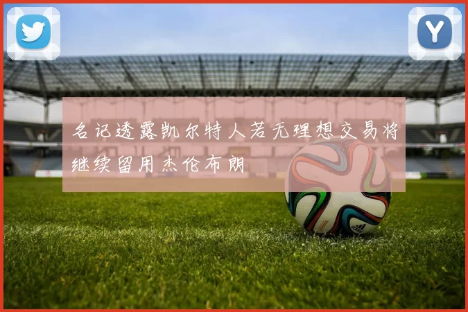 名记透露凯尔特人若无理想交易将继续留用杰伦布朗