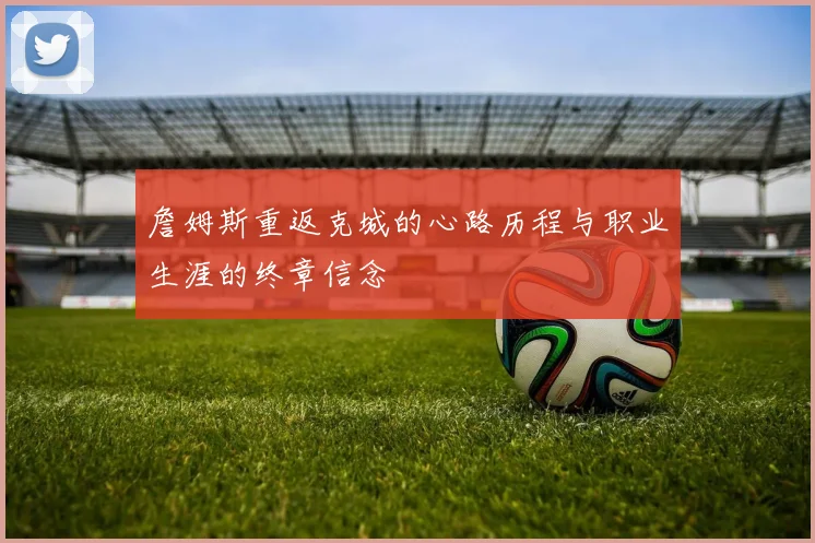 詹姆斯重返克城的心路历程与职业生涯的终章信念