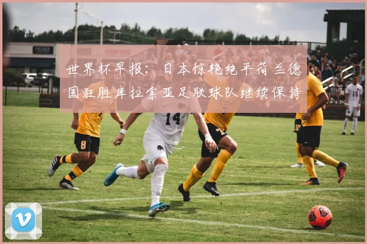 世界杯早报：日本惊艳绝平荷兰德国狂胜库拉索亚足联球队继续保持不败