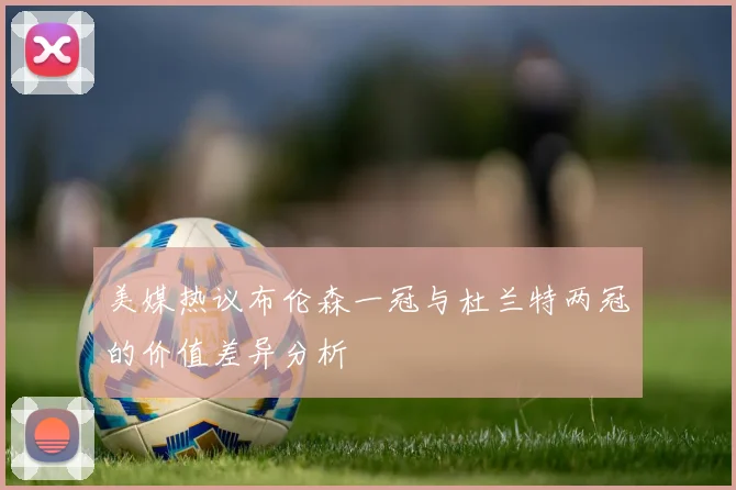 美媒热议布伦森一冠与杜兰特两冠的价值差异分析