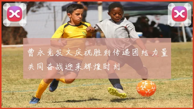 曹永竞发文庆祝胜利传递团结力量共同奋战迎来辉煌时刻