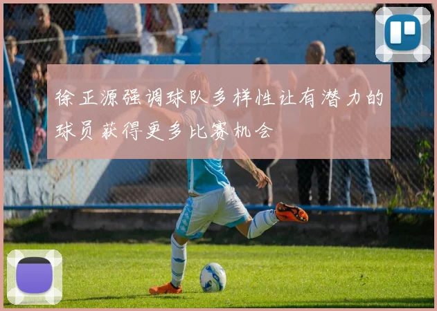 徐正源强调球队多样性让有潜力的球员获得更多比赛机会