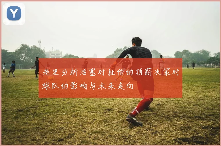 老里分析活塞对杜伦的顶薪决策对球队的影响与未来走向