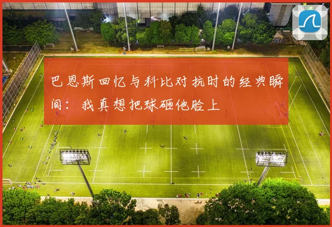 巴恩斯回忆与科比对抗时的经典瞬间：我真想把球砸他脸上