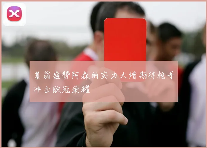 基翁盛赞阿森纳实力大增期待枪手冲击欧冠荣耀