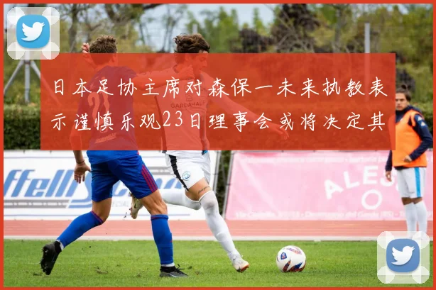 日本足协主席对森保一未来执教表示谨慎乐观23日理事会或将决定其去留