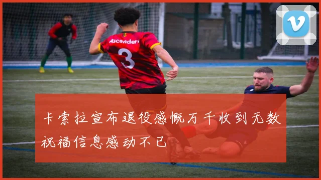 卡索拉宣布退役感慨万千收到无数祝福信息感动不已