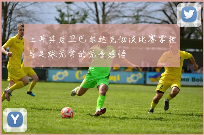 土耳其后卫巴尔达克彻谈比赛掌控与足球无常的无奈感悟