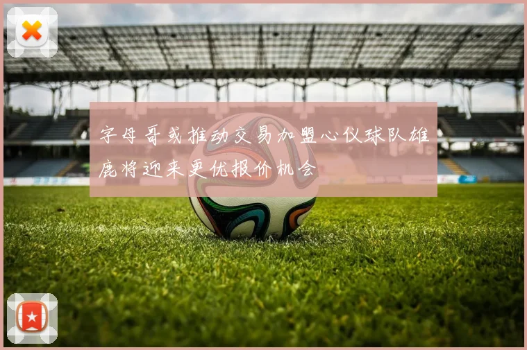 字母哥或推动交易加盟心仪球队雄鹿将迎来更优报价机会