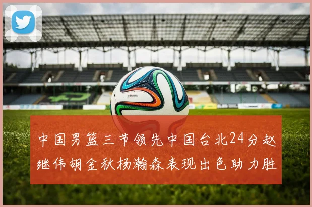 中国男篮三节领先中国台北24分赵继伟胡金秋杨瀚森表现出色助力胜利