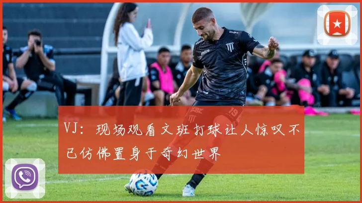 VJ：现场观看文班打球让人惊叹不已仿佛置身于奇幻世界
