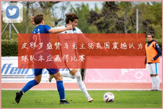 皮耶罗盛赞马竞主场氛围震撼认为球队本应赢得比赛