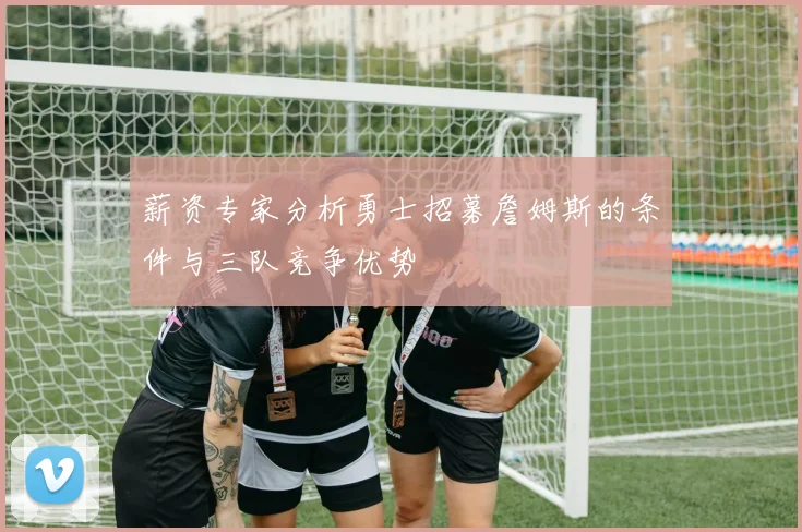 薪资专家分析勇士招募詹姆斯的条件与三队竞争优势