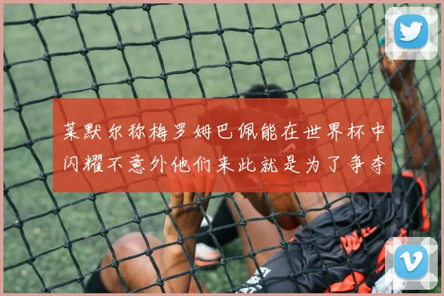 莱默尔称梅罗姆巴佩能在世界杯中闪耀不意外他们来此就是为了争夺最佳球员