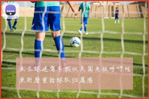 米兰球迷驾车抗议美国老板呼吁结束折磨重拾球队归属感
