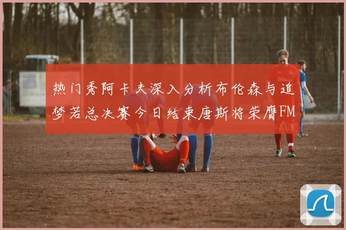 热门秀阿卡夫深入分析布伦森与追梦若总决赛今日结束唐斯将荣膺FMVP
