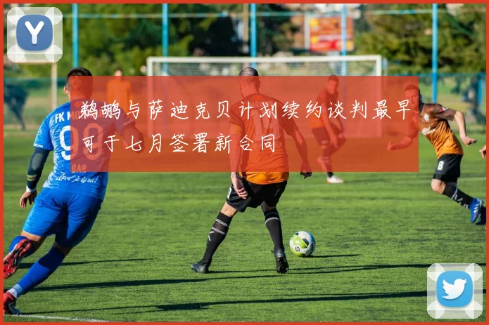 鹈鹕与萨迪克贝计划续约谈判最早可于七月签署新合同