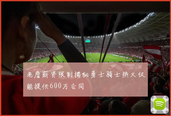 老詹薪资限制揭秘勇士骑士热火仅能提供600万合同