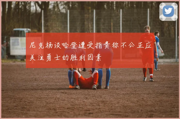 尼克杨谈哈登遭受指责称不公正应关注勇士的胜利因素