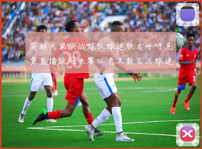 英超九家欧战球队球迷联名呼吁免费直播欧冠决赛以惠及数百万球迷