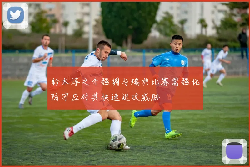 铃木淳之介强调与瑞典比赛需强化防守应对其快速进攻威胁