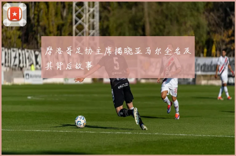 摩洛哥足协主席揭晓亚马尔全名及其背后故事