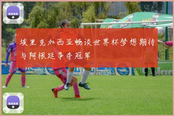 埃里克加西亚畅谈世界杯梦想期待与阿根廷争夺冠军