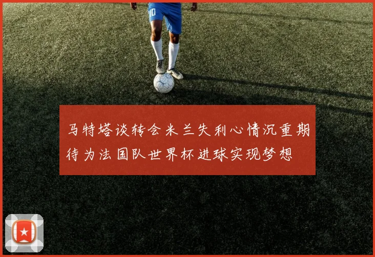 马特塔谈转会米兰失利心情沉重期待为法国队世界杯进球实现梦想