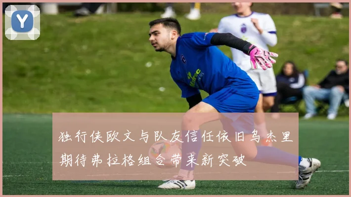 独行侠欧文与队友信任依旧乌杰里期待弗拉格组合带来新突破