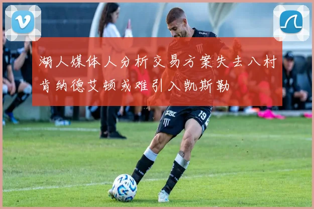 湖人媒体人分析交易方案失去八村肯纳德艾顿或难引入凯斯勒