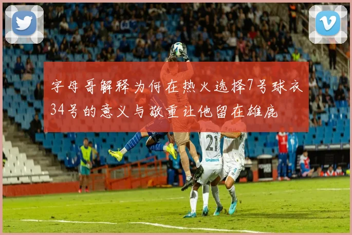 字母哥解释为何在热火选择7号球衣34号的意义与敬重让他留在雄鹿